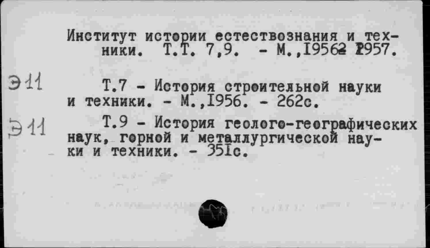 ﻿Институт истории естествознания и техники. Т.Т. 7,9. - М.,19562 Î957.
эН
ЭЯ
Т.7 - История строительной науки и техники. - М.,1956. - 262с.
Т.9 - История геолого-географических наук, горной и металлургической науки и техники. - 351с.